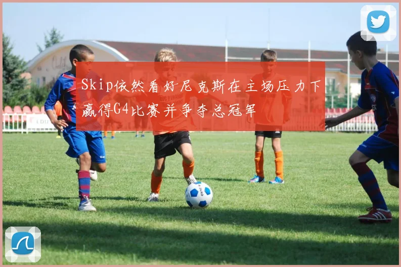 Skip依然看好尼克斯在主场压力下赢得G4比赛并争夺总冠军