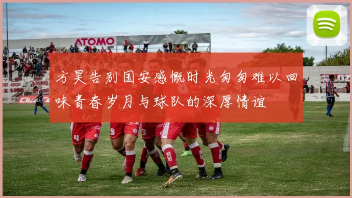 方昊告别国安感慨时光匆匆难以回味青春岁月与球队的深厚情谊