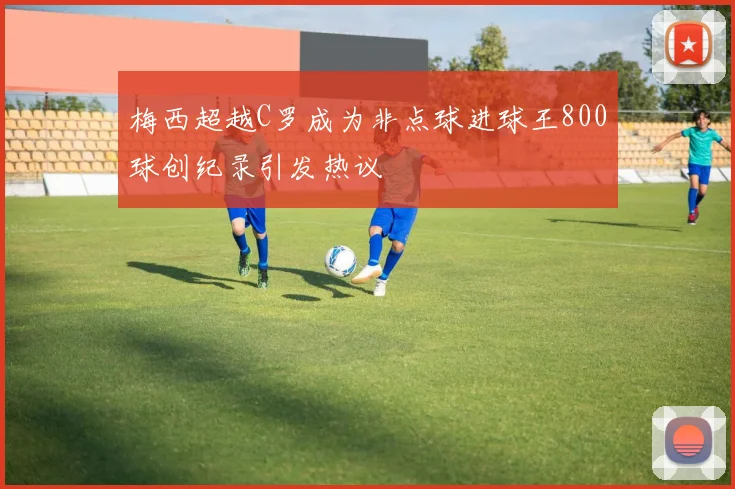 梅西超越C罗成为非点球进球王800球创纪录引发热议