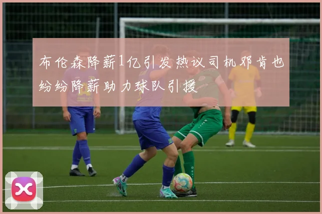 布伦森降薪1亿引发热议司机邓肯也纷纷降薪助力球队引援