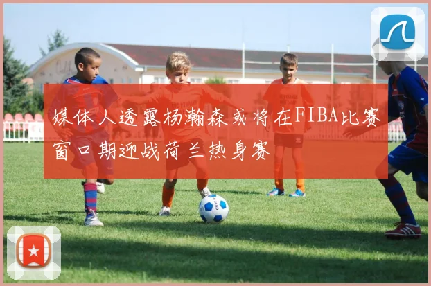 媒体人透露杨瀚森或将在FIBA比赛窗口期迎战荷兰热身赛