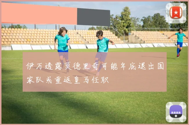 伊万透露莫德里奇可能年底退出国家队或重返皇马任职
