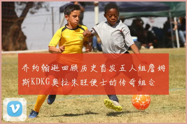 乔约翰逊回顾历史首发五人组詹姆斯KDKG奥拉朱旺便士的传奇组合