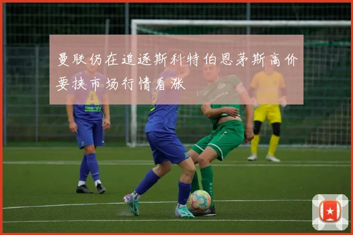 曼联仍在追逐斯科特伯恩茅斯高价要挟市场行情看涨