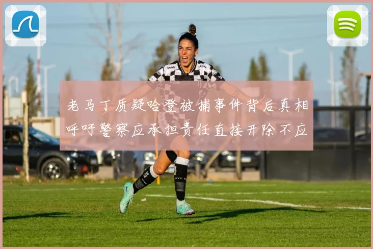 老马丁质疑哈登被捕事件背后真相呼吁警察应承担责任直接开除不应出风头