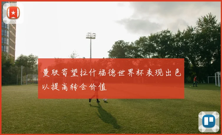 曼联寄望拉什福德世界杯表现出色以提高转会价值