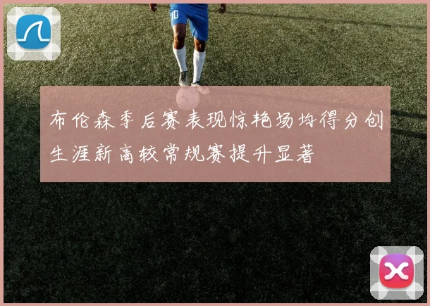 布伦森季后赛表现惊艳场均得分创生涯新高较常规赛提升显著
