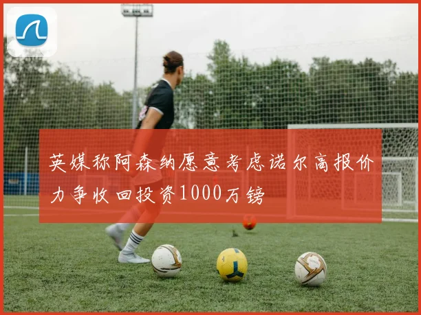 英媒称阿森纳愿意考虑诺尔高报价力争收回投资1000万镑