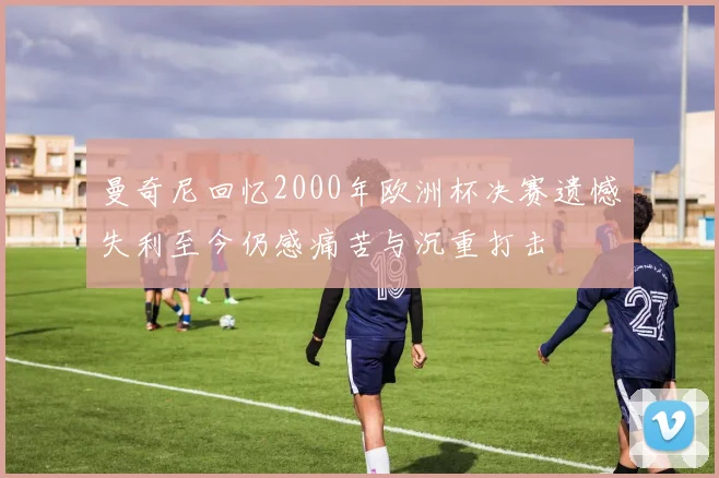曼奇尼回忆2000年欧洲杯决赛遗憾失利至今仍感痛苦与沉重打击