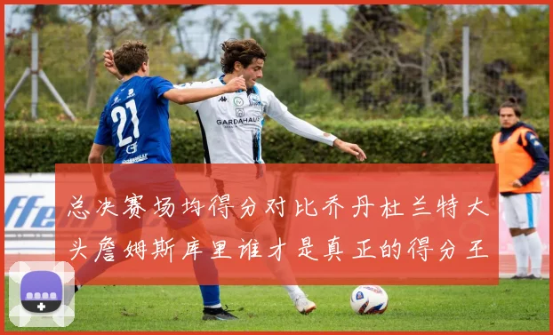 总决赛场均得分对比乔丹杜兰特大头詹姆斯库里谁才是真正的得分王