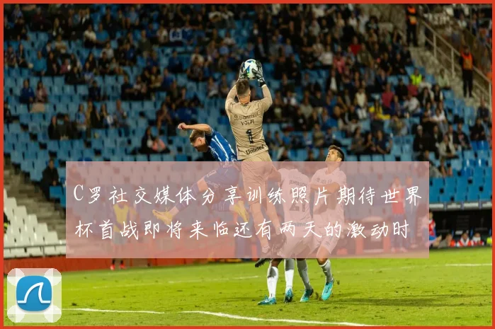 C罗社交媒体分享训练照片期待世界杯首战即将来临还有两天的激动时刻