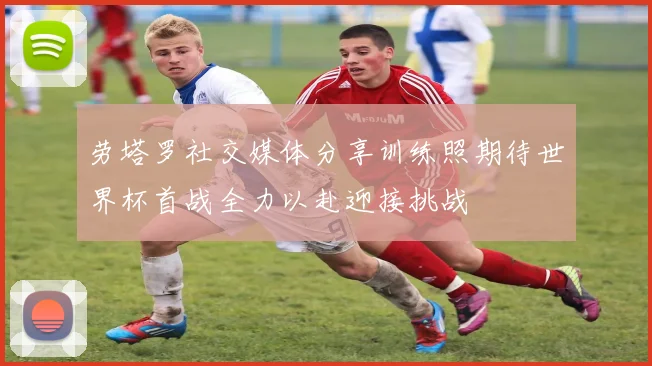 劳塔罗社交媒体分享训练照期待世界杯首战全力以赴迎接挑战