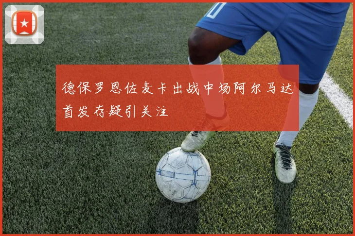 德保罗恩佐麦卡出战中场阿尔马达首发存疑引关注