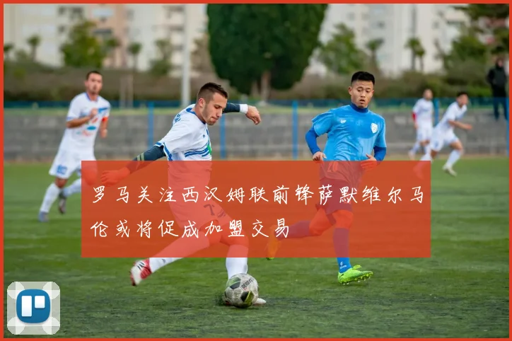 罗马关注西汉姆联前锋萨默维尔马伦或将促成加盟交易